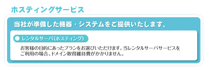 ホスティングサービス　当社が準備した機器・システムをご提供いたします。　「レンタルサーバ（ホスティング）」お客様の目的にあったプランをお選びいただけます。当レンタルサーバサービスをご利用の場合、ドメイン取得維持費がかかりません。