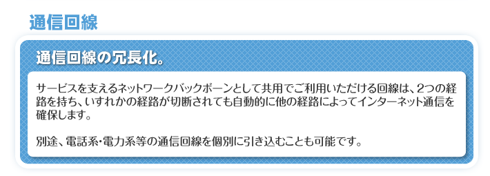 通信回線　通信回線の冗長化。　サービスを支えるネットワークバックボーンとして共用でご利用いただける回線は、2つの経路を持ち、いずれかの経路が切断されても自動的に他の経路によってインターネット通信を確保します。　別途、電話系・電力系等の通信回線を個別に引き込むことも可能です。